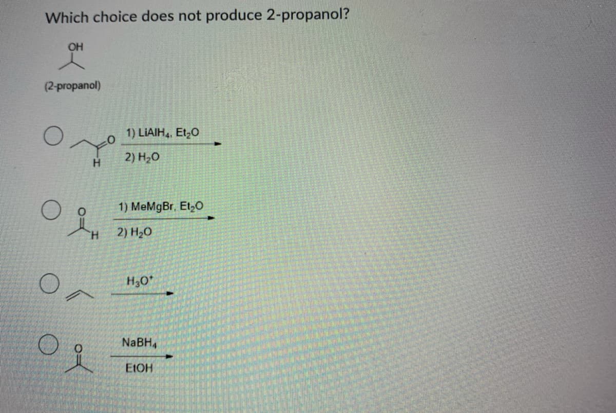 Which choice does not produce 2-propanol?
OH
(2-propanol)
1) LIAIH, Et,0
2) H20
H.
1) MeMgBr. Et,O
H.
2) H20
H30*
NaBH,
EIOH
