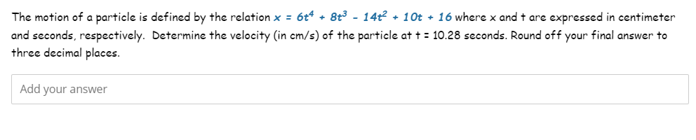 The motion of a particle is defined by the relation x = 6t4 + 8t³ - 14t² + 10t + 16 where x and t are expressed in centimeter
and seconds, respectively. Determine the velocity (in cm/s) of the particle at t = 10.28 seconds. Round off your final answer to
three decimal places.
Add your answer