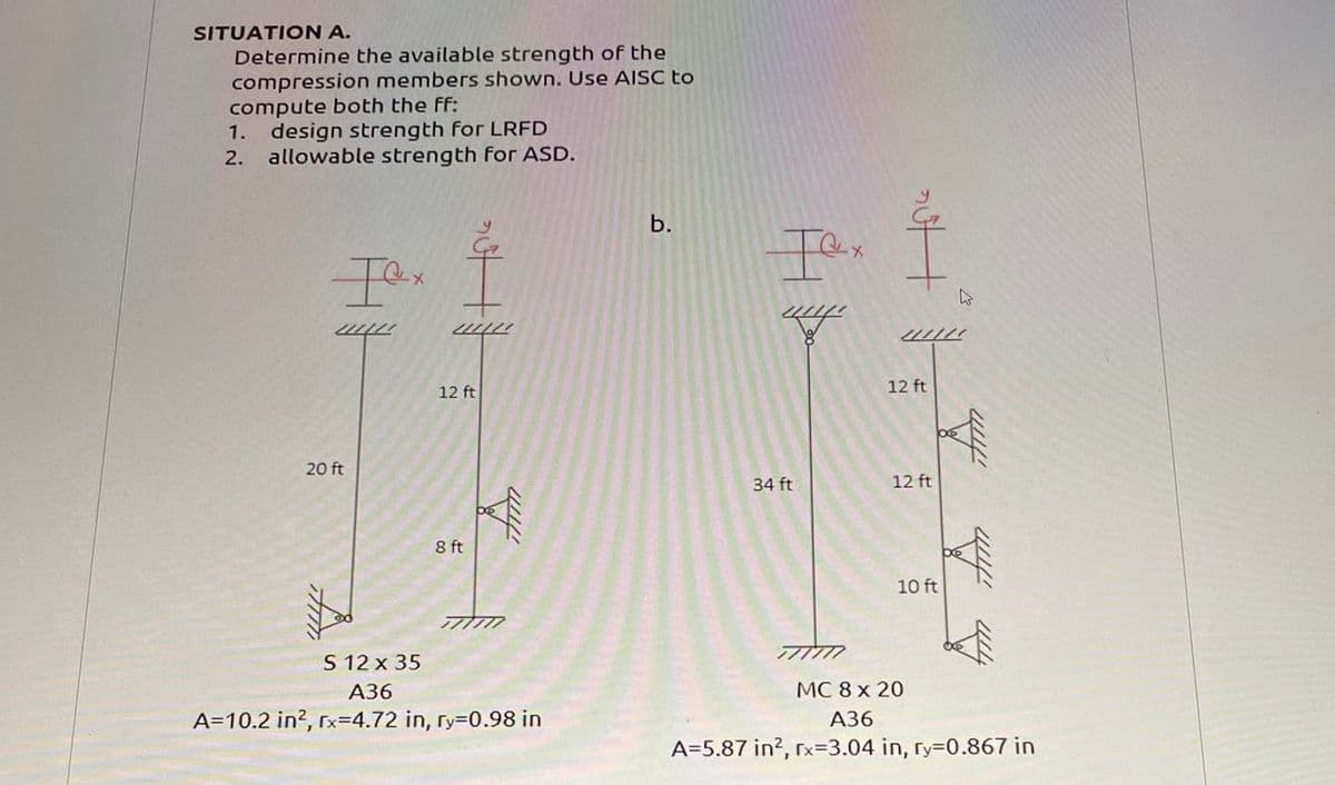 SITUATION A.
Determine the available strength of the
compression members shown. Use AISC to
compute both the ff:
1. design strength for LRFD
2. allowable strength for ASD.
Iex
2010
20 ft
21121
12 ft
8 ft
fim
S 12 x 35
A36
A=10.2 in², rx=4.72 in, ry=0.98 in
b.
Iex
34 ft
777777
nutt
2010
12 ft
12 ft
W
10 ft
4000
fim
MC 8 x 20
A36
A=5.87 in², rx-3.04 in, ry=0.867 in