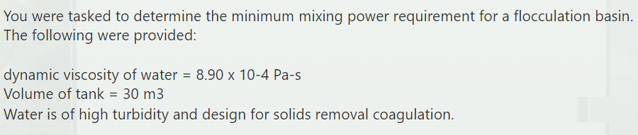You were tasked to determine the minimum mixing power requirement for a flocculation basin.
The following were provided:
dynamic viscosity of water = 8.90 x 10-4 Pa-s
Volume of tank = 30 m3
Water is of high turbidity and design for solids removal coagulation.