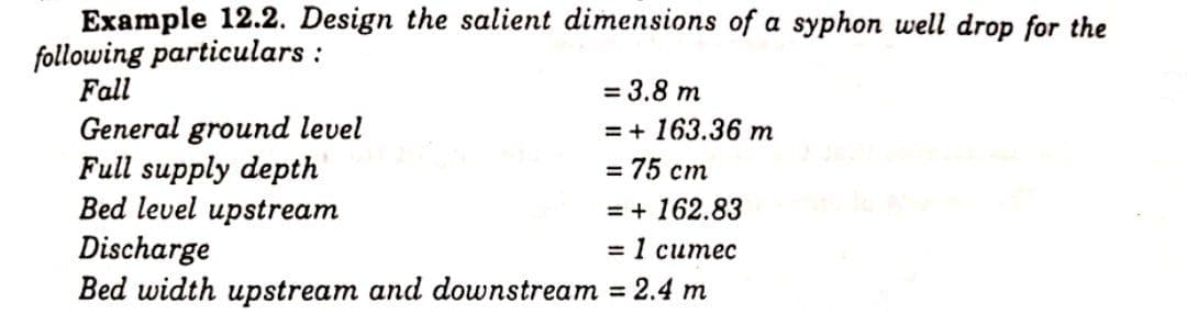 Example 12.2. Design the salient dimensions of a syphon well drop for the
following particulars :
Fall
= 3.8 m
General ground level
Full supply depth
Bed level upstream
= + 163.36 m
- 75 ст
= + 162.83
Discharge
Bed width upstream and downstream = 2.4 m
31 ситес

