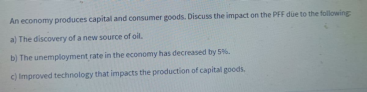 An economy produces capital and consumer goods. Discuss the impact on the PFF due to the following:
a) The discovery of a new source of oil.
b) The unemployment rate in the economy has decreased by 5%.
c) Improved technology that impacts the production of capital goods.