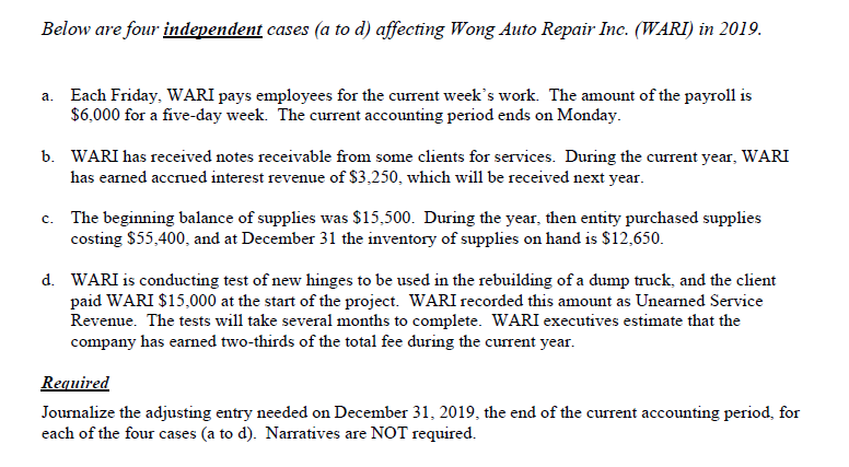Below are four independent cases (a to d) affecting Wong Auto Repair Inc. (WARI) in 2019.
a. Each Friday, WARI pays employees for the current week's work. The amount of the payroll is
$6,000 for a five-day week. The current accounting period ends on Monday.
b. WARI has received notes receivable from some clients for services. During the current year, WARI
has earned accrued interest revenue of $3,250, which will be received next year.
c. The beginning balance of supplies was $15,500. During the year, then entity purchased supplies
costing $55,400, and at December 31 the inventory of supplies on hand is $12,650.
d. WARI is conducting test of new hinges to be used in the rebuilding of a dump truck, and the client
paid WARI $15,000 at the start of the project. WARI recorded this amount as Unearned Service
Revenue. The tests will take several months to complete. WARI executives estimate that the
company has earned two-thirds of the total fee during the current year.
Required
Journalize the adjusting entry needed on December 31, 2019, the end of the current accounting period, for
each of the four cases (a to d). Narratives are NOT required.
