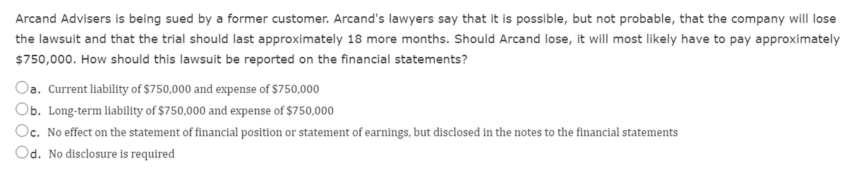 Arcand Advisers is being sued by a former customer. Arcand's lawyers say that it is possible, but not probable, that the company will lose
the lawsuit and that the trial should last approximately 18 more months. Should Arcand lose, it will most likely have to pay approximately
$750,000. How should this lawsuit be reported on the financial statements?
Oa. Current liability of $750,000 and expense of $750,000
Ob. Long-term liability of $750,000 and expense of $750,000
Oc. No effect on the statement of financial position or statement of earnings, but disclosed in the notes to the financial statements
Od. No disclosure is required
