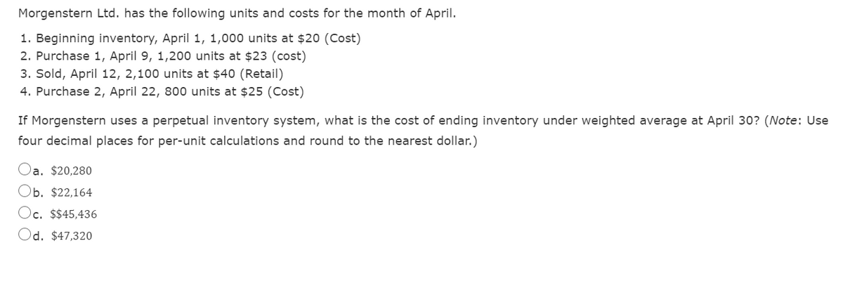 Morgenstern Ltd. has the following units and costs for the month of April.
1. Beginning inventory, April 1, 1,000 units at $20 (Cost)
2. Purchase 1, April 9, 1,200 units at $23 (cost)
3. Sold, April 12, 2,100 units at $40 (Retail)
4. Purchase 2, April 22, 800 units at $25 (Cost)
If Morgenstern uses a perpetual inventory system, what is the cost of ending inventory under weighted average at April 30? (Note: Use
four decimal places for per-unit calculations and round to the nearest dollar.)
Oa. $20,280
Ob. $22,164
Oc. $$45,436
Od. $47,320
