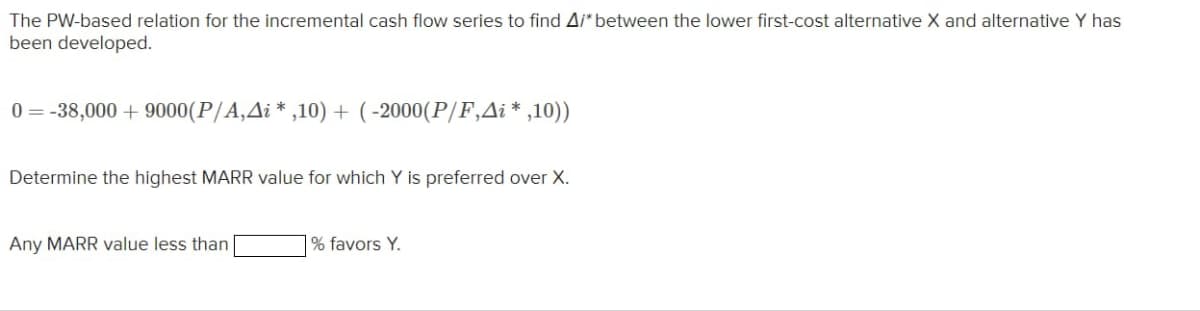 The PW-based relation for the incremental cash flow series to find A/* between the lower first-cost alternative X and alternative Y has
been developed.
0=-38,000+9000(P/A,Ai*,10) + (-2000 (P/F,Ai*,10))
Determine the highest MARR value for which Y is preferred over X.
Any MARR value less than
% favors Y.
