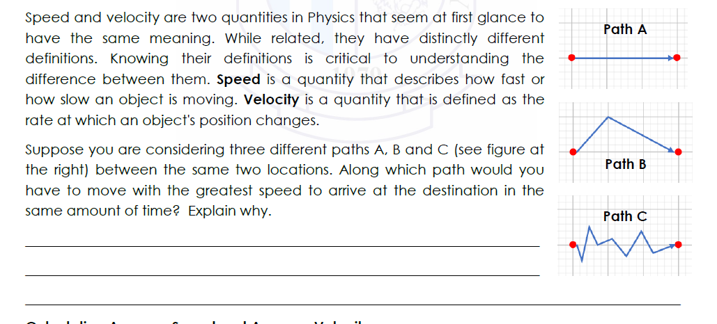 Speed and velocity are two quantities in Physics that seem at first glance to
Path A
have the same meaning. While related, they have distinctly different
definitions. Knowing their definitions is critical to understanding the
difference between them. Speed is a quantity that describes how fast or
how slow an object is moving. Velocity is a quantity that is defined as the
rate at which an object's position changes.
Suppose you are considering three different paths A, B and C (see figure at
Path B
the right) between the same two locations. Along which path would you
have to move with the greatest speed to arrive at the destination in the
same amount of time? Explain why.
Path C
