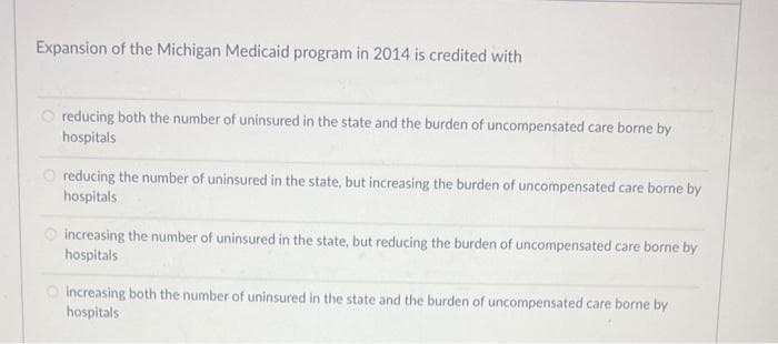 Expansion of the Michigan Medicaid program in 2014 is credited with
reducing both the number of uninsured in the state and the burden of uncompensated care borne by
hospitals
reducing the number of uninsured in the state, but increasing the burden of uncompensated care borne by
hospitals
increasing the number of uninsured in the state, but reducing the burden of uncompensated care borne by
hospitals
increasing both the number of uninsured in the state and the burden of uncompensated care borne by
hospitals