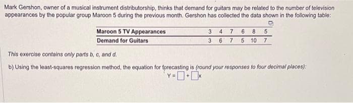 Mark Gershon, owner of a musical instrument distributorship, thinks that demand for guitars may be related to the number of television
appearances by the popular group Maroon 5 during the previous month. Gershon has collected the data shown in the following table:
Maroon 5 TV Appearances
Demand for Guitars
4 7 6 8 5
5 10 7
7
3
3 6
This exercise contains only parts b, c, and d.
b) Using the least-squares regression method, the equation for forecasting is (round your responses to four decimal places);
Y=0+0x