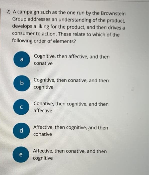 2) A campaign such as the one run by the Brownstein
Group addresses an understanding of the product,
develops a liking for the product, and then drives a
consumer to action. These relate to which of the
following order of elements?
a
b
C
d
e
Cognitive, then affective, and then
conative
Cognitive, then conative, and then
cognitive
Conative, then cognitive, and then
affective
Affective, then cognitive, and then
conative
Affective, then conative, and then
cognitive