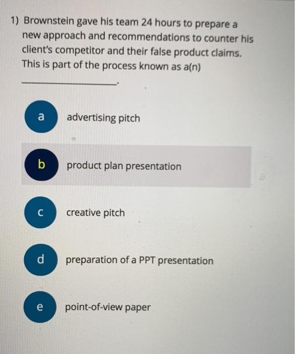 1) Brownstein gave his team 24 hours to prepare a
new approach and recommendations to counter his
client's competitor and their false product claims.
This is part of the process known as a(n)
a
b
C
d
e
advertising pitch
product plan presentation
creative pitch
preparation of a PPT presentation
point-of-view paper