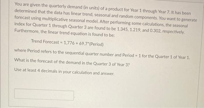 You are given the quarterly demand (in units) of a product for Year 1 through Year 7. It has been
determined that the data has linear trend, seasonal and random components. You want to generate
forecast using multiplicative seasonal model. After performing some calculations, the seasonal
index for Quarter 1 through Quarter 3 are found to be 1.345, 1.219, and 0.302, respectively.
Furthermore, the linear trend equation is found to be:
Trend Forecast = 1,776 + 69.7*(Period)
where Period refers to the sequential quarter number and Period = 1 for the Quarter 1 of Year 1.
What is the forecast of the demand in the Quarter 3 of Year 3?
Use at least 4 decimals in your calculation and answer.