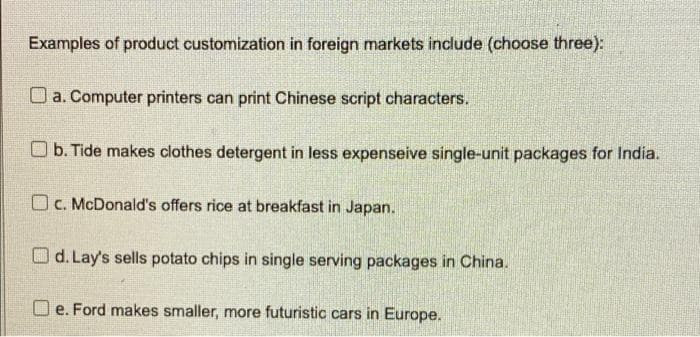 Examples of product customization in foreign markets include (choose three):
a. Computer printers can print Chinese script characters.
b. Tide makes clothes detergent in less expenseive single-unit packages for India.
c. McDonald's offers rice at breakfast in Japan.
d. Lay's sells potato chips in single serving packages in China.
e. Ford makes smaller, more futuristic cars in Europe.