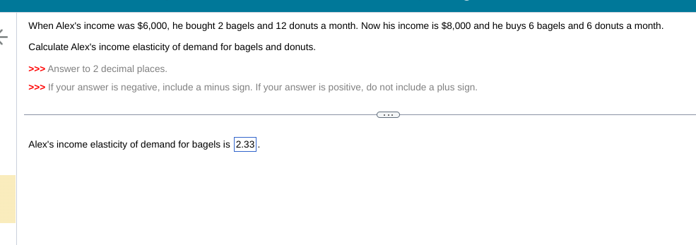 When Alex's income was $6,000, he bought 2 bagels and 12 donuts a month. Now his income is $8,000 and he buys 6 bagels and 6 donuts a month.
Calculate Alex's income elasticity of demand for bagels and donuts.
>>> Answer to 2 decimal places.
>>> If your answer is negative, include minus sign. If your answer is positive, do not include a plus sign.
Alex's income elasticity of demand for bagels is 2.33.
C