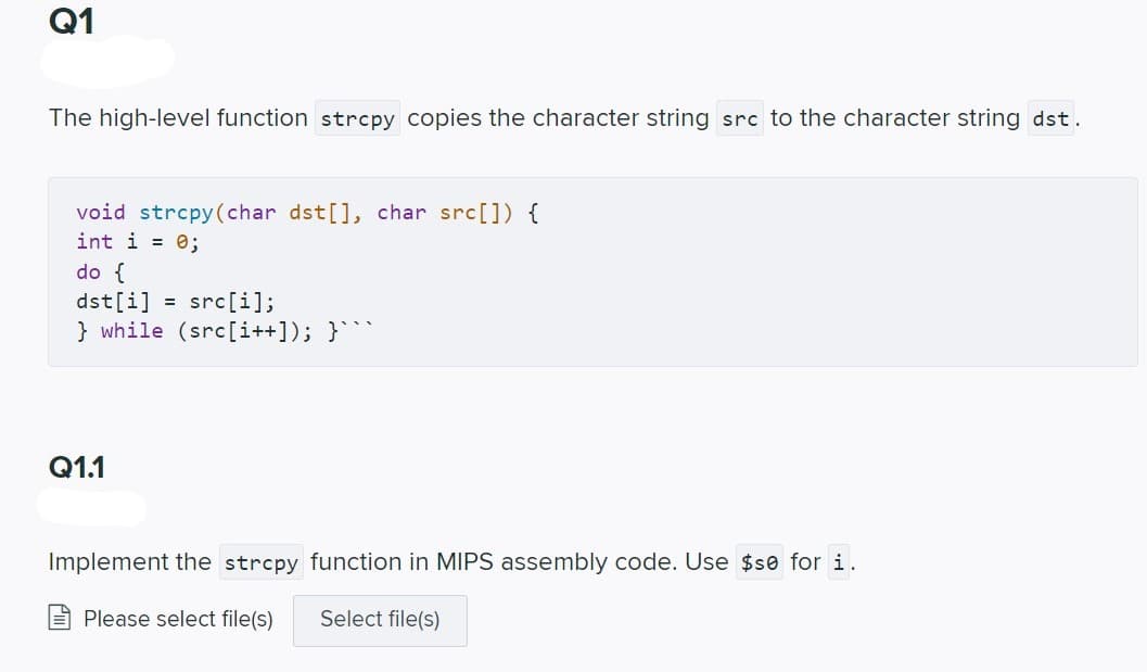 Q1
The high-level function strcpy copies the character string src to the character string dst.
void strcpy(char dst[], char src[]) {
int i = 0;
do {
dst[i]
} while (src[i++]); }
= src[i];
Q1.1
Implement the strcpy function in MIPS assembly code. Use $se for i.
Please select file(s)
Select file(s)

