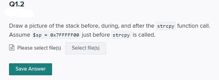 Q1.2
Draw a picture of the stack before, during, and after the strcpy function call.
Assume $sp = 0X7FFFFF00 just before strcpy is called.
Please select file(s)
Select file(s)
Save Answer
