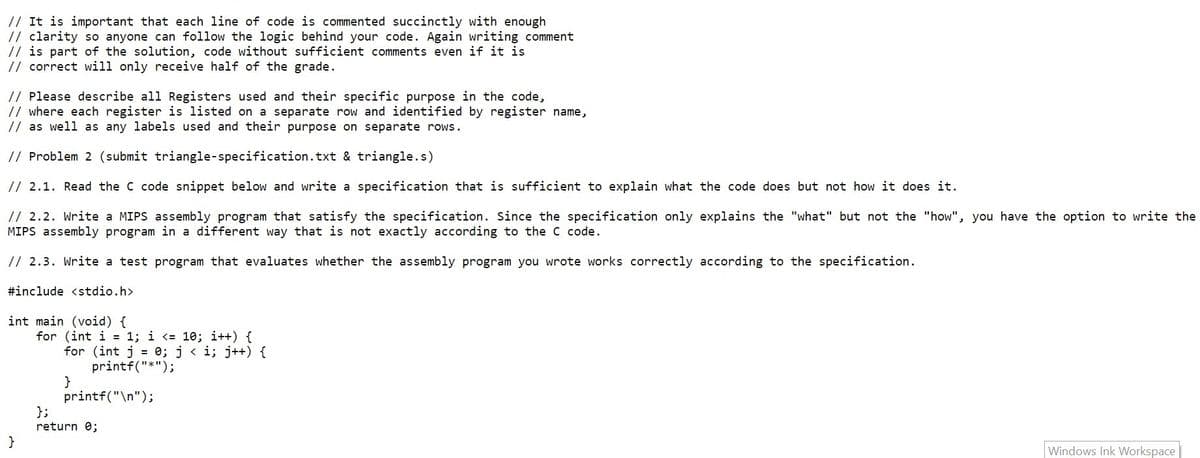 // It is important that each line of code is commented succinctly with enough
// clarity so anyone can follow the logic behind your code. Again writing comment
// is part of the solution, code without sufficient comments even if it is
// correct will only receive half of the grade.
// Please describe all Registers used and their specific purpose in the code,
// where each register is listed on a separate row and identified by register name,
// as well as any labels used and their purpose on separate rows.
// Problem 2 (submit triangle-specification.txt & triangle.s)
// 2.1. Read the C code snippet below and write a specification that is sufficient to explain what the code does but not how it does it.
// 2.2. Write a MIPS assembly program that satisfy the specification. Since the specification only explains the "what" but not the "how", you have the option to write the
MIPS assembly program in a different way that is not exactly according to the C code.
// 2.3. Write a test program that evaluates whether the assembly program you wrote works correctly according to the specification.
#include <stdio.h>
int main (void) {
for (int i = 1; i <= 10; i++) {
for (int j = 0; j < i; j++) {
printf("*");
}
printf("\n");
};
return 0;
Windows Ink Workspace
