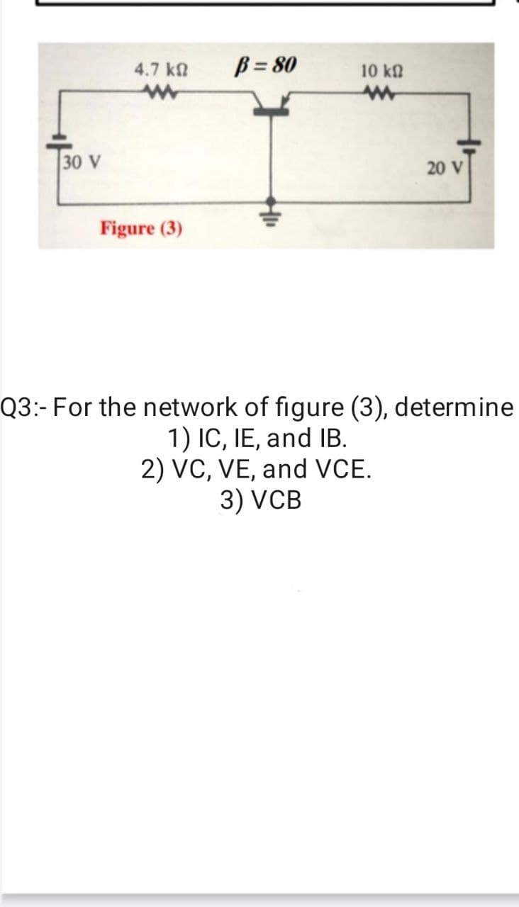 4.7 kn
B = 80
10 kn
30 V
20 V
Figure (3)
Q3:- For the network of figure (3), determine
1) IC, IE, and IB.
2) VC, VE, and VCE.
3) VCB
