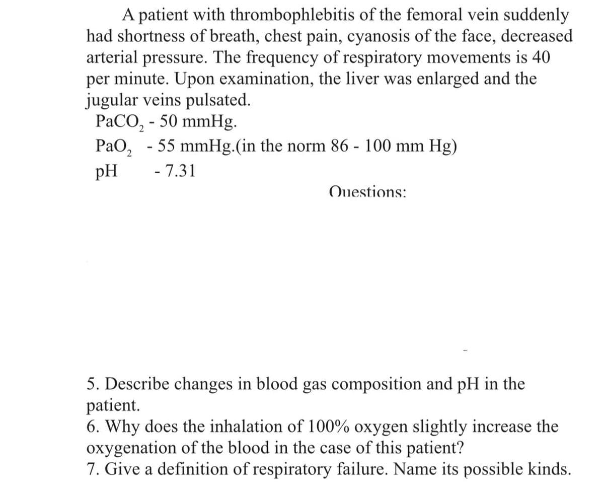 A patient with thrombophlebitis of the femoral vein suddenly
had shortness of breath, chest pain, cyanosis of the face, decreased
arterial pressure. The frequency of respiratory movements is 40
per minute. Upon examination, the liver was enlarged and the
jugular veins pulsated.
PaCO₂ - 50 mmHg.
PaO₂ - 55 mmHg.(in the norm 86 - 100 mm Hg)
pH
- 7.31
Questions:
5. Describe changes in blood gas composition and pH in the
patient.
6. Why does the inhalation of 100% oxygen slightly increase the
oxygenation of the blood in the case of this patient?
7. Give a definition of respiratory failure. Name its possible kinds.