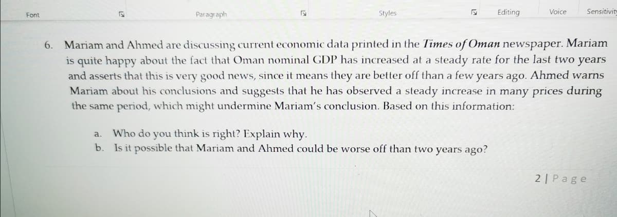 Paragraph
Styles
Editing
Voice
Sensitivity
Font
Mariam and Ahmed are discussing current economic data printed in the Times of Oman newspaper. Mariam
is quite happy about the fact that Oman nominal GDP has increased at a steady rate for the last two years
and asserts that this is very good news, since it means they are better off than a few years ago. Ahmed warns
Mariam about his conclusions and suggests that he has observed a steady increase in many prices during
6.
the same period, which might undermine Mariam's conclusion. Based on this information:
Who do you think is right? Explain why.
b. Is it possible that Mariam and Ahmed could be worse off than two years ago?
a.
2| Page
