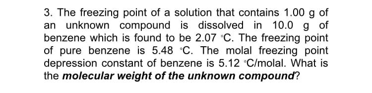 3. The freezing point of a solution that contains 1.00 g of
an unknown compound is dissolved in 10.0 g of
benzene which is found to be 2.07 °C. The freezing point
of pure benzene is 5.48 °C. The molal freezing point
depression constant of benzene is 5.12 °C/molal. What is
the molecular weight of the unknown compound?
