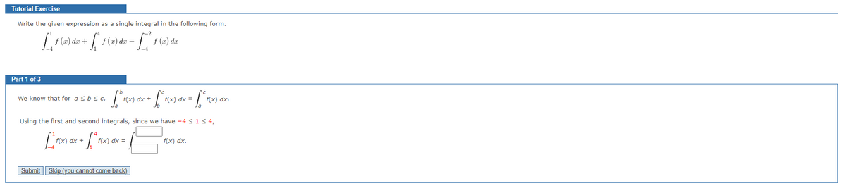 Tutorial Exercise
Write the given expression as a single integral in the following form.
[_^ 1 (x) dx + [ª 1 (x) dx − [_^²^1 (x) dx
f -
Part 1 of 3
We know that for a ≤ b ≤ C,
fºrex
Submit
f(x) dx +
+ √₁²°F(x) dx = √₂₁°F(x
Using the first and second integrals, since we have -4 ≤ 1 ≤ 4,
[ ^_F(x) dx + [ª f(x
f(x) dx =
Skip_(you cannot come back)
f(x) dx.
f(x) dx.