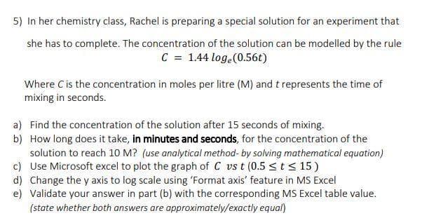 5) In her chemistry class, Rachel is preparing a special solution for an experiment that
she has to complete. The concentration of the solution can be modelled by the rule
C = 1.44 loge(0.56t)
Where C is the concentration in moles per litre (M) and t represents the time of
mixing in seconds.
a) Find the concentration of the solution after 15 seconds of mixing.
b) How long does it take, in minutes and seconds, for the concentration of the
solution to reach 10 M? (use analytical method- by solving mathematical equation)
c) Use Microsoft excel to plot the graph of C vs t (0.5 <t< 15)
d) Change the y axis to log scale using 'Format axis' feature in MS Excel
e) Validate your answer in part (b) with the corresponding MS Excel table value.
(state whether both answers are approximately/exactly equal)
