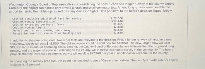 Washington County's Board of Representatives is considering the construction of a longer runway at the county airport.
Currently, the airport can handle only private aircraft and small commuter jets. A new, long runway would enable the
airport to handle the midsize jets used on many domestic flights. Data pertinent to the board's decision appear below.
Cost of acquiring additional land for runway
Cost of runway construction
Cost of extending perimeter fence
Cost of runway lights.
Annual cost of maintaining new runway
Annual incremental revenue from landing fees
$ 76,500
219,610
31,855
42,850
30,600
43,640
In addition to the preceding data, two other facts are relevant to the decision. First, a longer runway will require a new
snowplow, which will cost $113,000. The old snowplow could be sold now for $10,650. The new, larger plow will cost
$13,300 more in annual operating costs. Second, the County Board of Representatives believes that the proposed long
runway, and the major jet service it will bring to the county, will increase economic activity in the community. The board
projects that the increased economic activity will result in $77,260 per year in additional tax revenue for the county.
In analyzing the runway proposal, the board has decided to use a 10-year time horizon. The county's hurdle rate for capital
projects is 12 percent.