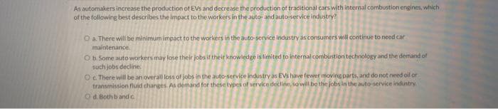 As automakers increase the production of EVs and decrease the production of traditional cars with internal combustion engines, which
of the following best describes the impact to the workers in the auto- and auto-service industry?
O a. There will be minimum impact to the workers in the auto-service industry as consumers will continue to need car
maintenance.
O b. Some auto workers may lose their jobs if their knowledge is limited to internal combustion technology and the demand of
such jobs decline.
Oc. There will be an overall loss of jobs in the auto-service industry as EVs have fewer moving parts, and do not need oil or
transmission fluid changes. As demand for these types of service decline, so will be the jobs in the auto-service industry.
O d. Both band c