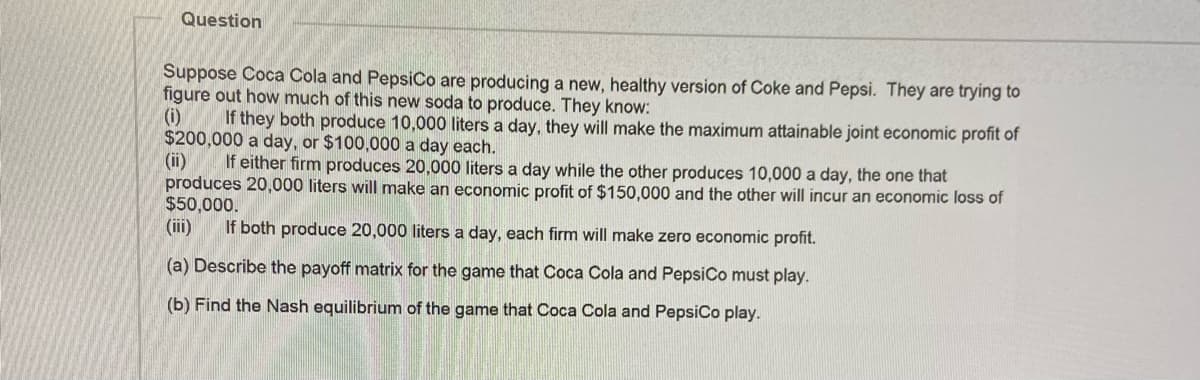 Question
Suppose Coca Cola and PepsiCo are producing a new, healthy version of Coke and Pepsi. They are trying to
figure out how much of this new soda to produce. They know:
(i) If they both produce 10,000 liters a day, they will make the maximum attainable joint economic profit of
$200,000 a day, or $100,000 a day each.
(ii)
If either firm produces 20,000 liters a day while the other produces 10,000 a day, the one that
produces 20,000 liters will make an economic profit of $150,000 and the other will incur an economic loss of
$50,000.
(iii) If both produce 20,000 liters a day, each firm will make zero economic profit.
(a) Describe the payoff matrix for the game that Coca Cola and PepsiCo must play.
(b) Find the Nash equilibrium of the game that Coca Cola and PepsiCo play.