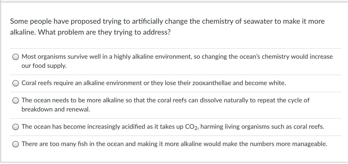 Some people have proposed trying to artificially change the chemistry of seawater to make it more
alkaline. What problem are they trying to address?
Most organisms survive well in a highly alkaline environment, so changing the ocean's chemistry would increase
our food supply.
Coral reefs require an alkaline environment or they lose their zooxanthellae and become white.
The ocean needs to be more alkaline so that the coral reefs can dissolve naturally to repeat the cycle of
breakdown and renewal.
The ocean has become increasingly acidified as it takes up CO2, harming living organisms such as coral reefs.
There are too many fish in the ocean and making it more alkaline would make the numbers more manageable.
