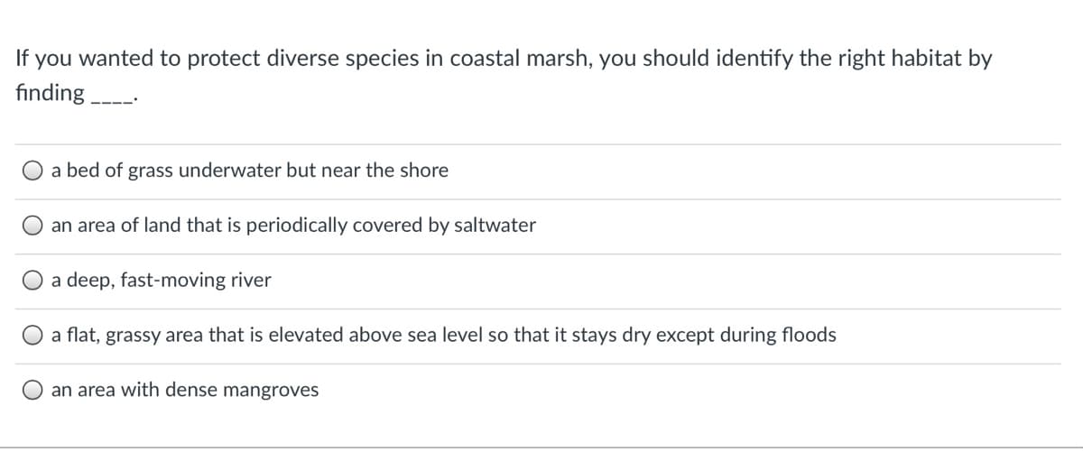 If you wanted to protect diverse species in coastal marsh, you should identify the right habitat by
fınding --
a bed of grass underwater but near the shore
an area of land that is periodically covered by saltwater
a deep, fast-moving river
a flat, grassy area that is elevated above sea level so that it stays dry except during floods
an area with dense mangroves
