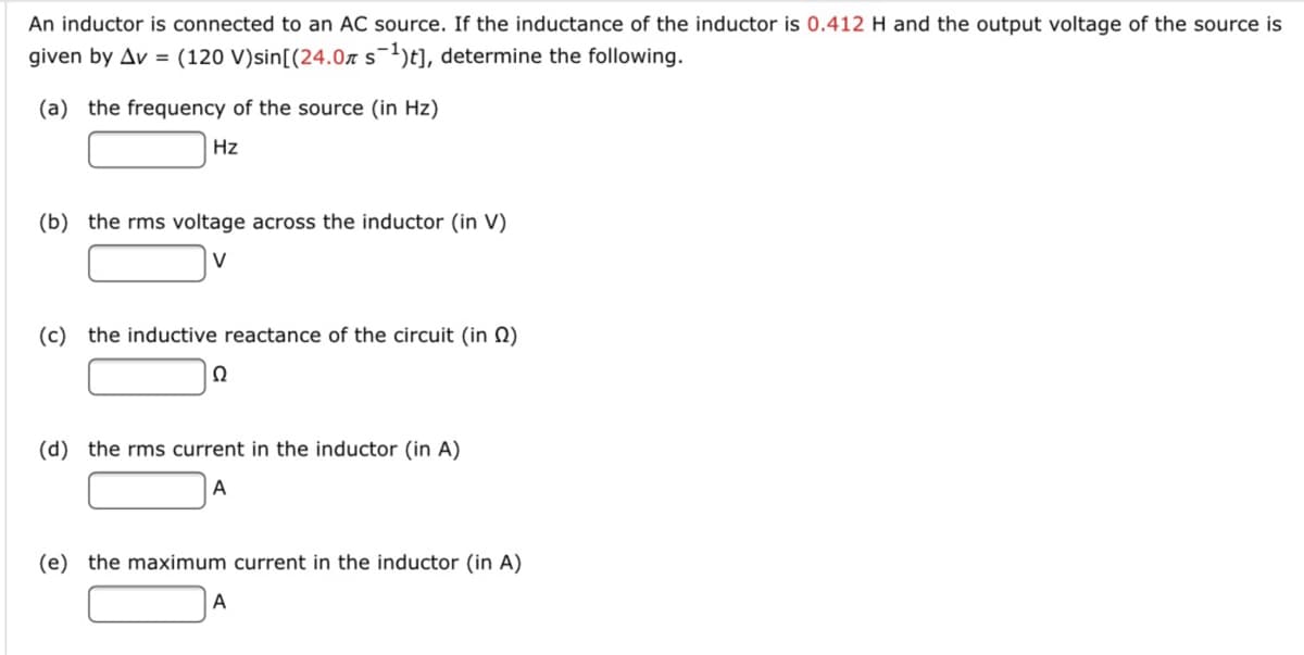 An inductor is connected to an AC source. If the inductance of the inductor is 0.412 H and the output voltage of the source is
given by Av = (120 V)sin[(24.07 s-1)t], determine the following.
(a) the frequency of the source (in Hz)
Hz
(b) the rms voltage across the inductor (in V)
V
(c) the inductive reactance of the circuit (in N)
(d) the rms current in the inductor (in A)
A
(e) the maximum current in the inductor (in A)
A
