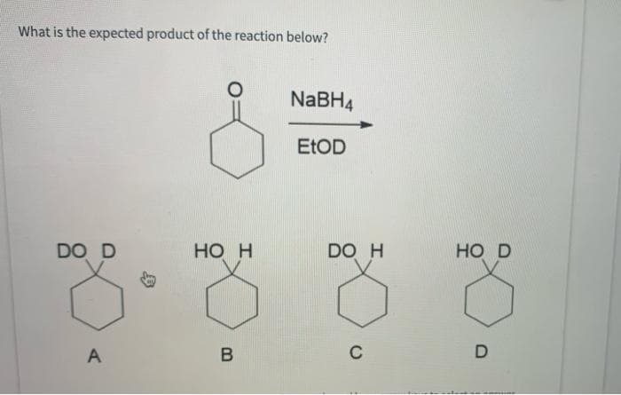 What is the expected product of the reaction below?
DO D
A
HO H
B
NaBH4
EtOD
DO H
C
HO D
D