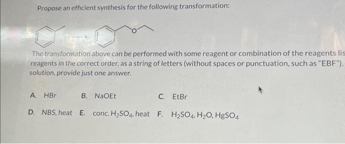 Propose an efficient synthesis for the following transformation:
Tipa
The transformation above can be performed with some reagent or combination of the reagents lis
reagents in the correct order, as a string of letters (without spaces or punctuation, such as "EBF").
solution, provide just one answer.
A. HBr B. NaOEt
C. EtBr
D. NBS, heat E. conc. H₂SO4, heat F. H₂SO4, H₂O, HgSO4