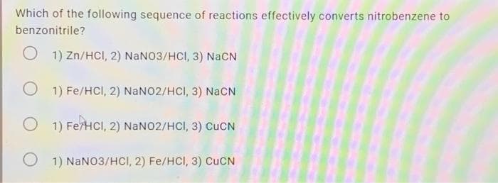 Which of the following sequence of reactions effectively converts nitrobenzene to
benzonitrile?
1) Zn/HCl, 2) NaNO3/HCl, 3) NaCN
O 1) Fe/HCl, 2) NaNO2/HCl, 3) NacN
1) Fe/HCl, 2) NaNO2/HCl, 3) CuCN
1) NaNO3/HCI, 2) Fe/HCI, 3) CUCN