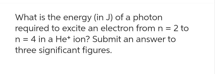 What is the energy (in J) of a photon
required to excite an electron from n = 2 to
n = 4 in a He+ ion? Submit an answer to
three significant figures.