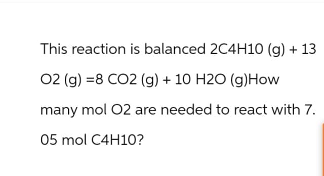 This reaction is balanced 2C4H10 (g) + 13
02 (g) =8 CO2 (g) + 10 H2O (g) How
many mol O2 are needed to react with 7.
05 mol C4H10?