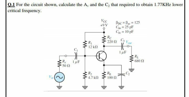 Q.1 For the circuit shown, calculate the A, and the C, that required to obtain 1.77KHZ lower
critical frequency.
Vcc
BDc = Bac = 125
Che = 25 pF
Che = 10 pF
Rc
220 2
+9 V
%3D
C3 V out
ER
12 k2
I uF
RL
680 N
1 µF
50 0
R2
4.7 k
RE
100 2
Vin
