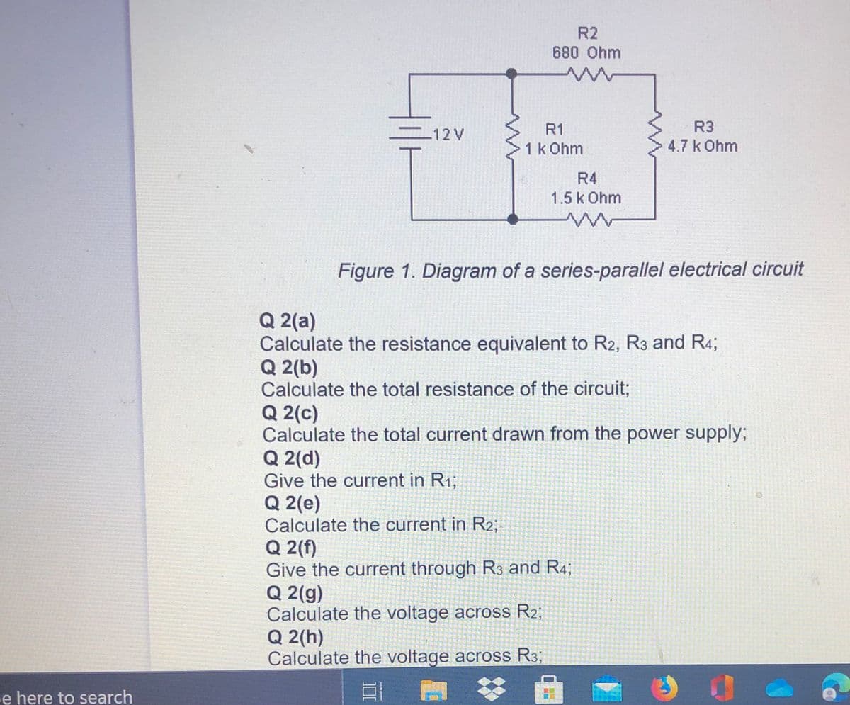 R2
680 Ohm
R1
R3
12V
1k Ohm
4.7 k Ohm
R4
1.5k Ohm
Figure 1. Diagram of a series-parallel electrical circuit
Q 2(a)
Calculate the resistance equivalent to R2, R3 and R4;
Q 2(b)
Calculate the total resistance of the circuit;
Q 2(c)
Calculate the total current drawn from the power supply;
Q 2(d)
Give the current in R1;
Q 2(e)
Calculate the current in R2;
Q 2(f)
Give the current through R3 and R4;
Q 2(g)
Calculate the voltage across R2;
Q 2(h)
Calculate the voltage across R3;
e here to search

