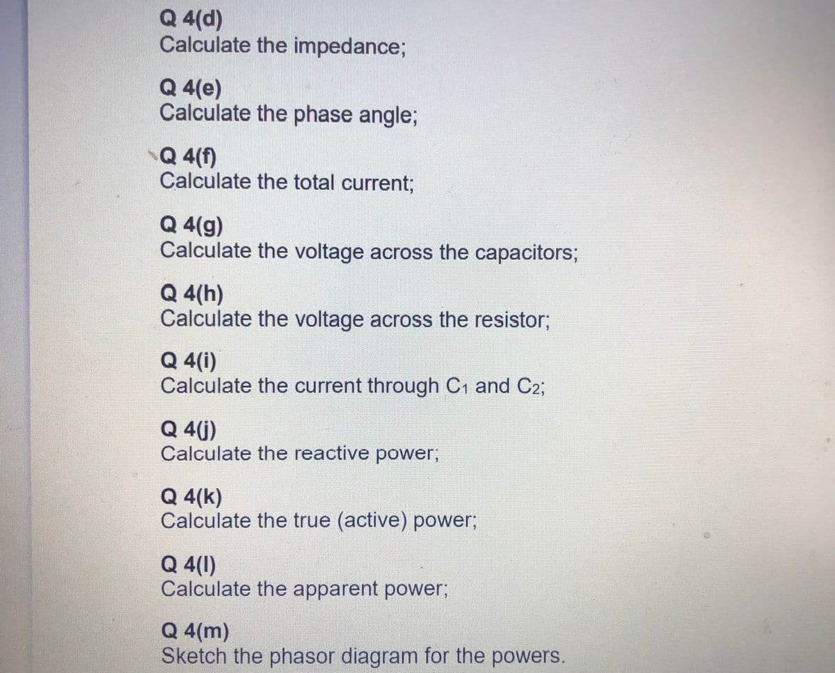 Q 4(d)
Calculate the impedance;
Q 4(e)
Calculate the phase angle;
Q 4(f)
Calculate the total current3;
Q 4(g)
Calculate the voltage across the capacitors;
Q 4(h)
Calculate the voltage across the resistor;
Q 4(i)
Calculate the current through C1 and C2;
Q 4(j)
Calculate the reactive power,
Q 4(k)
Calculate the true (active) power;
Q 4(1)
Calculate the apparent power;
Q 4(m)
Sketch the phasor diagram for the powers.
