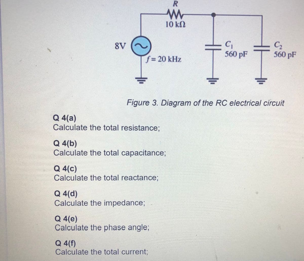 10 kN
C1
560 pF
C2
560 pF
8V
f%3D20 kHz
Figure 3. Diagram of the RC electrical circuit
Q 4(a)
Calculate the total resistance;
Q 4(b)
Calculate the total capacitance;
Q 4(c)
Calculate the total reactance;
Q 4(d)
Calculate the impedance;
Q 4(e)
Calculate the phase angle;
Q 4(f)
Calculate the total current;
