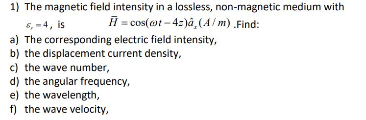 1) The magnetic field intensity in a lossless, non-magnetic medium with
H = cos(@t-4z)â (A/m) .Find:
ε₁ = 4, is
a) The corresponding electric field intensity,
b) the displacement current density,
c) the wave number,
d) the angular frequency,
e) the wavelength,
f) the wave velocity,