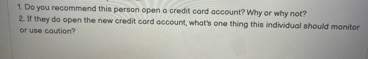 1. Do you recommend this person open a credit card account? Why or why not?
2. If they do open the new credit card account, what's one thing this individual should monitor
or use caution?