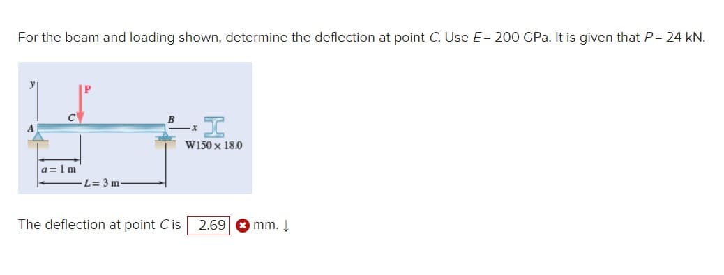 For the beam and loading shown, determine the deflection at point C. Use E= 200 GPa. It is given that P= 24 kN.
a = 1 m
L= 3 m
BI
W150 x 18.0
The deflection at point Cis 2.69 mm. ↓