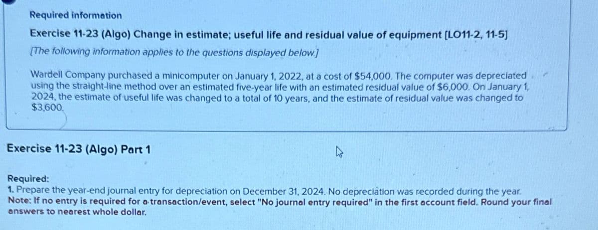 Required information
Exercise 11-23 (Algo) Change in estimate; useful life and residual value of equipment [LO11-2, 11-5]
[The following information applies to the questions displayed below.]
Wardell Company purchased a minicomputer on January 1, 2022, at a cost of $54,000. The computer was depreciated
using the straight-line method over an estimated five-year life with an estimated residual value of $6,000. On January 1,
2024, the estimate of useful life was changed to a total of 10 years, and the estimate of residual value was changed to
$3,600.
Exercise 11-23 (Algo) Part 1
4
Required:
1. Prepare the year-end journal entry for depreciation on December 31, 2024. No depreciation was recorded during the year.
Note: If no entry is required for a transaction/event, select "No journal entry required" in the first account field. Round your final
answers to nearest whole dollar.
