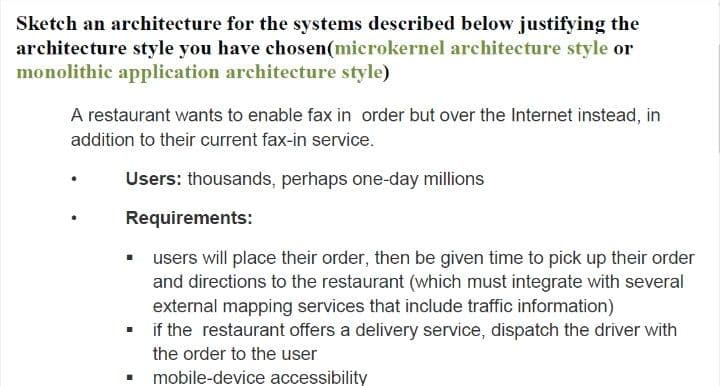 Sketch an architecture for the systems described below justifying the
architecture style you have chosen(microkernel architecture style or
monolithic application architecture style)
A restaurant wants to enable fax in order but over the Internet instead, in
addition to their current fax-in service.
Users: thousands, perhaps one-day millions
Requirements:
users will place their order, then be given time to pick up their order
and directions to the restaurant (which must integrate with several
external mapping services that include traffic information)
if the restaurant offers a delivery service, dispatch the driver with
the order to the user
mobile-device accessibility
