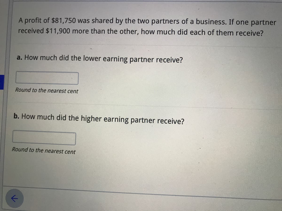 A profit of $81,750 was shared by the two partners of a business. If one partner
received $11,900 more than the other, how much did each of them receive?
a. How much did the lower earning partner receive?
Round to the nearest cent
b. How much did the higher earning partner receive?
Round to the nearest cent
