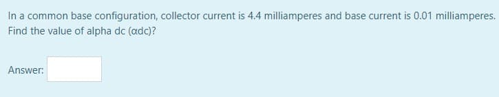 In a common base configuration, collector current is 4.4 milliamperes and base current is 0.01 milliamperes.
Find the value of alpha dc (adc)?
Answer:
