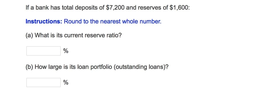 If a bank has total deposits of $7,200 and reserves of $1,600:
Instructions: Round to the nearest whole number.
(a) What is its current reserve ratio?
%
(b) How large is its loan portfolio (outstanding loans)?
%
